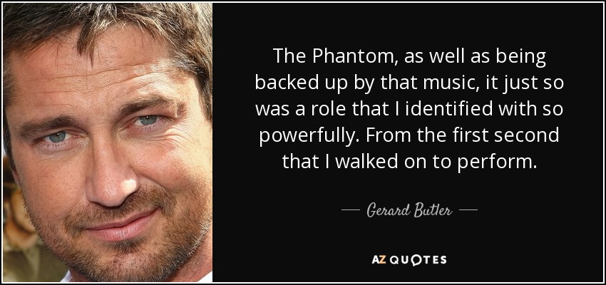 The Phantom, as well as being backed up by that music, it just so was a role that I identified with so powerfully. From the first second that I walked on to perform. - Gerard Butler