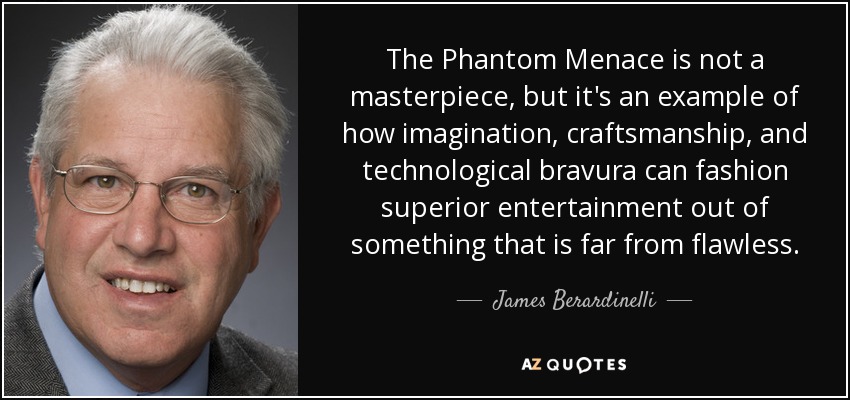 The Phantom Menace is not a masterpiece, but it's an example of how imagination, craftsmanship, and technological bravura can fashion superior entertainment out of something that is far from flawless. - James Berardinelli