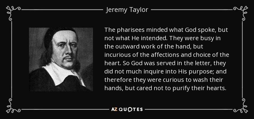 The pharisees minded what God spoke, but not what He intended. They were busy in the outward work of the hand, but incurious of the affections and choice of the heart. So God was served in the letter, they did not much inquire into His purpose; and therefore they were curious to wash their hands, but cared not to purify their hearts. - Jeremy Taylor