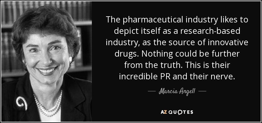 The pharmaceutical industry likes to depict itself as a research-based industry, as the source of innovative drugs. Nothing could be further from the truth. This is their incredible PR and their nerve. - Marcia Angell