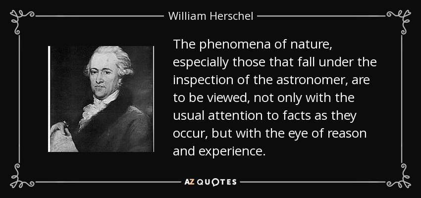 The phenomena of nature, especially those that fall under the inspection of the astronomer, are to be viewed, not only with the usual attention to facts as they occur, but with the eye of reason and experience. - William Herschel