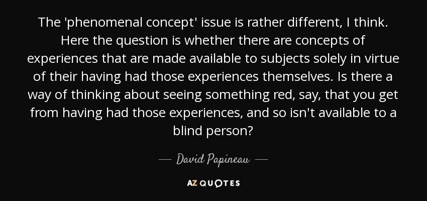 The 'phenomenal concept' issue is rather different, I think. Here the question is whether there are concepts of experiences that are made available to subjects solely in virtue of their having had those experiences themselves. Is there a way of thinking about seeing something red, say, that you get from having had those experiences, and so isn't available to a blind person? - David Papineau