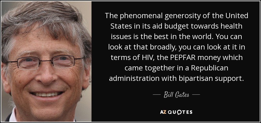 The phenomenal generosity of the United States in its aid budget towards health issues is the best in the world. You can look at that broadly, you can look at it in terms of HIV, the PEPFAR money which came together in a Republican administration with bipartisan support. - Bill Gates
