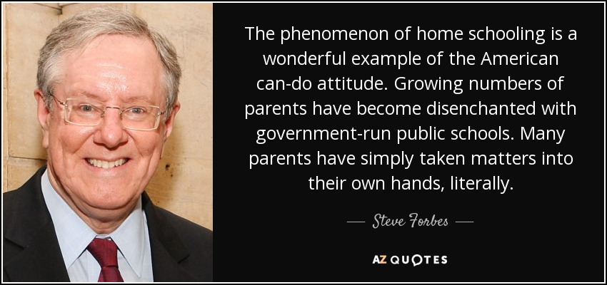 The phenomenon of home schooling is a wonderful example of the American can-do attitude. Growing numbers of parents have become disenchanted with government-run public schools. Many parents have simply taken matters into their own hands, literally. - Steve Forbes