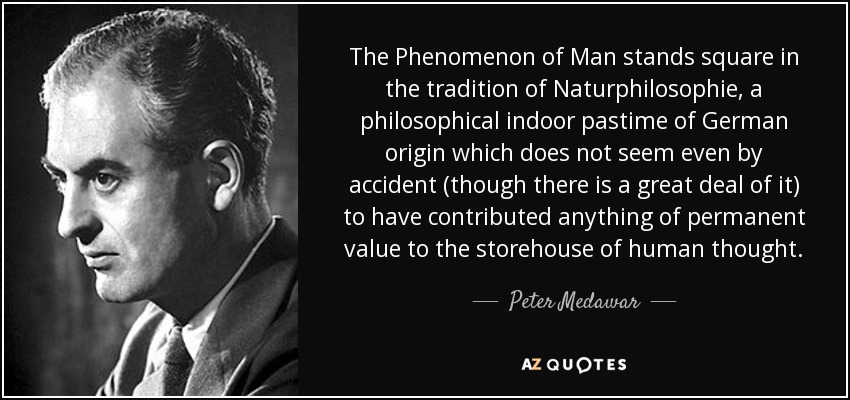 The Phenomenon of Man stands square in the tradition of Naturphilosophie, a philosophical indoor pastime of German origin which does not seem even by accident (though there is a great deal of it) to have contributed anything of permanent value to the storehouse of human thought. - Peter Medawar