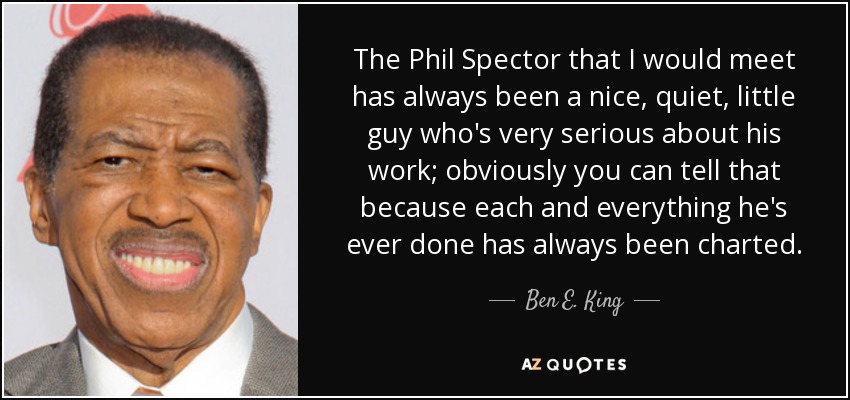 The Phil Spector that I would meet has always been a nice, quiet, little guy who's very serious about his work; obviously you can tell that because each and everything he's ever done has always been charted. - Ben E. King