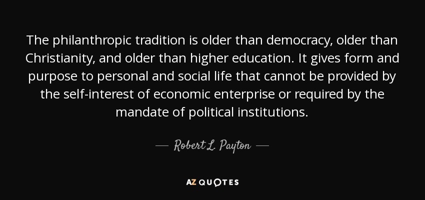 The philanthropic tradition is older than democracy, older than Christianity, and older than higher education. It gives form and purpose to personal and social life that cannot be provided by the self-interest of economic enterprise or required by the mandate of political institutions. - Robert L. Payton