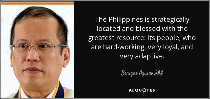 The Philippines is strategically located and blessed with the greatest resource: its people, who are hard-working, very loyal, and very adaptive. - Benigno Aquino III