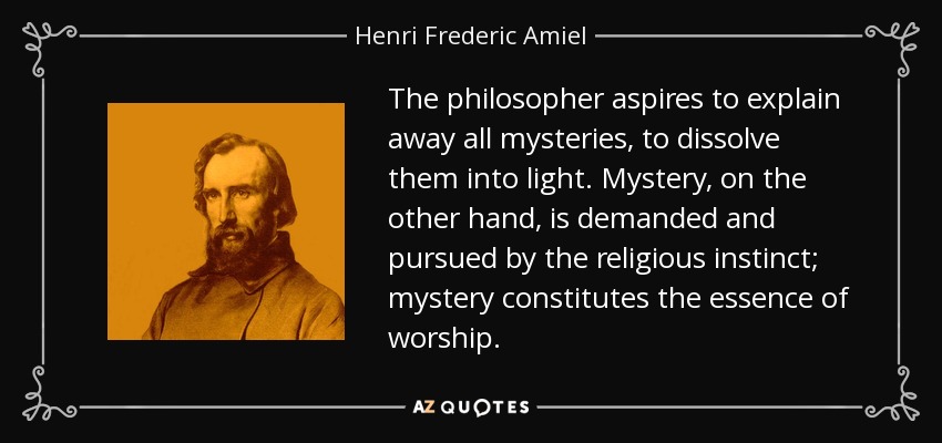 The philosopher aspires to explain away all mysteries, to dissolve them into light. Mystery, on the other hand, is demanded and pursued by the religious instinct; mystery constitutes the essence of worship. - Henri Frederic Amiel