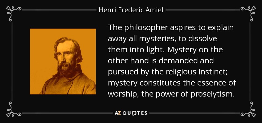 The philosopher aspires to explain away all mysteries, to dissolve them into light. Mystery on the other hand is demanded and pursued by the religious instinct; mystery constitutes the essence of worship, the power of proselytism. - Henri Frederic Amiel