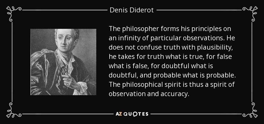 The philosopher forms his principles on an infinity of particular observations. He does not confuse truth with plausibility, he takes for truth what is true, for false what is false, for doubtful what is doubtful, and probable what is probable. The philosophical spirit is thus a spirit of observation and accuracy. - Denis Diderot