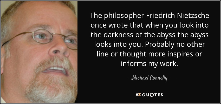 The philosopher Friedrich Nietzsche once wrote that when you look into the darkness of the abyss the abyss looks into you. Probably no other line or thought more inspires or informs my work. - Michael Connelly