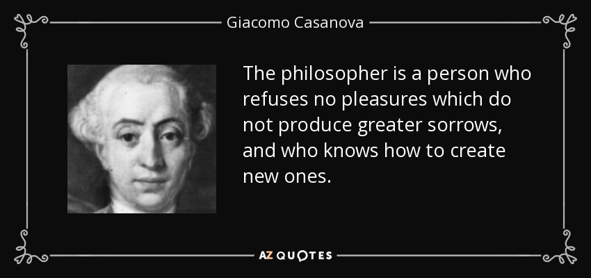 The philosopher is a person who refuses no pleasures which do not produce greater sorrows, and who knows how to create new ones. - Giacomo Casanova