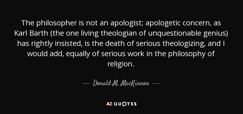 The philosopher is not an apologist; apologetic concern, as Karl Barth (the one living theologian of unquestionable genius) has rightly insisted, is the death of serious theologizing, and I would add, equally of serious work in the philosophy of religion. - Donald M. MacKinnon