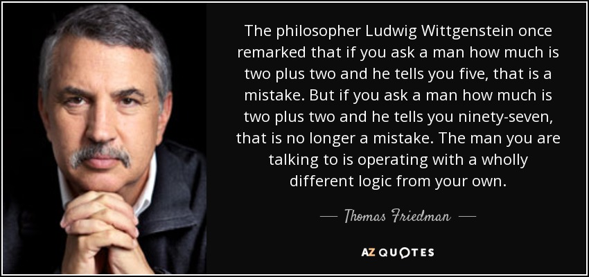 The philosopher Ludwig Wittgenstein once remarked that if you ask a man how much is two plus two and he tells you five, that is a mistake. But if you ask a man how much is two plus two and he tells you ninety-seven, that is no longer a mistake. The man you are talking to is operating with a wholly different logic from your own. - Thomas Friedman