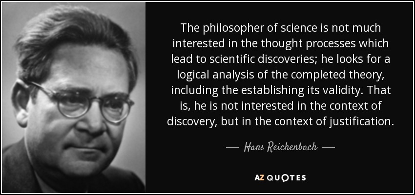The philosopher of science is not much interested in the thought processes which lead to scientific discoveries; he looks for a logical analysis of the completed theory, including the establishing its validity. That is, he is not interested in the context of discovery, but in the context of justification. - Hans Reichenbach