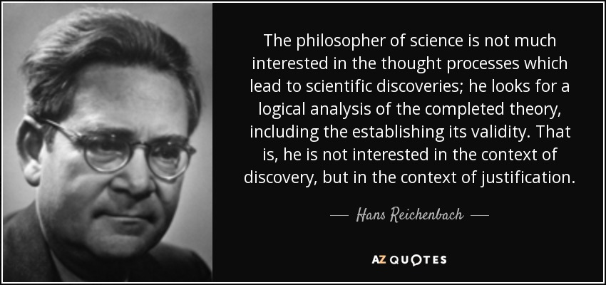 The philosopher of science is not much interested in the thought processes which lead to scientific discoveries; he looks for a logical analysis of the completed theory, including the establishing its validity. That is, he is not interested in the context of discovery, but in the context of justification. - Hans Reichenbach