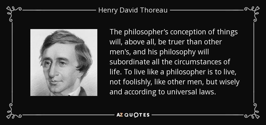 The philosopher's conception of things will, above all, be truer than other men's, and his philosophy will subordinate all the circumstances of life. To live like a philosopher is to live, not foolishly, like other men, but wisely and according to universal laws. - Henry David Thoreau