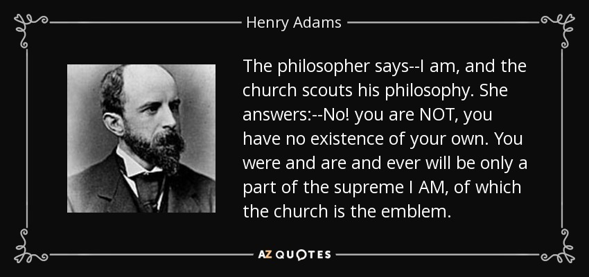 The philosopher says--I am, and the church scouts his philosophy. She answers:--No! you are NOT, you have no existence of your own. You were and are and ever will be only a part of the supreme I AM, of which the church is the emblem. - Henry Adams
