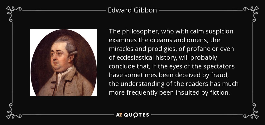 The philosopher, who with calm suspicion examines the dreams and omens, the miracles and prodigies, of profane or even of ecclesiastical history, will probably conclude that, if the eyes of the spectators have sometimes been deceived by fraud, the understanding of the readers has much more frequently been insulted by fiction. - Edward Gibbon