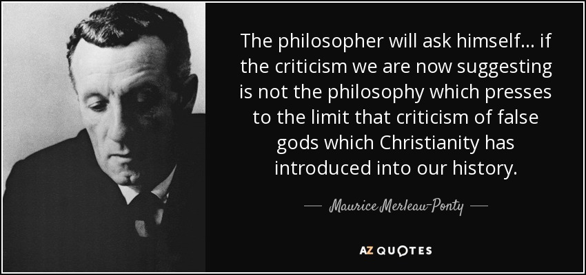 The philosopher will ask himself ... if the criticism we are now suggesting is not the philosophy which presses to the limit that criticism of false gods which Christianity has introduced into our history. - Maurice Merleau-Ponty