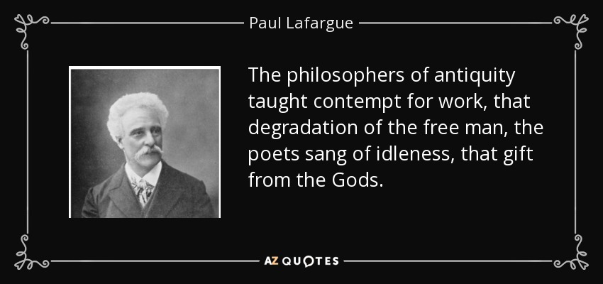 The philosophers of antiquity taught contempt for work, that degradation of the free man, the poets sang of idleness, that gift from the Gods. - Paul Lafargue