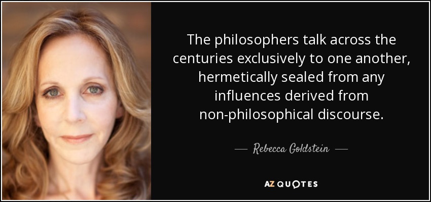 The philosophers talk across the centuries exclusively to one another, hermetically sealed from any influences derived from non-philosophical discourse. - Rebecca Goldstein