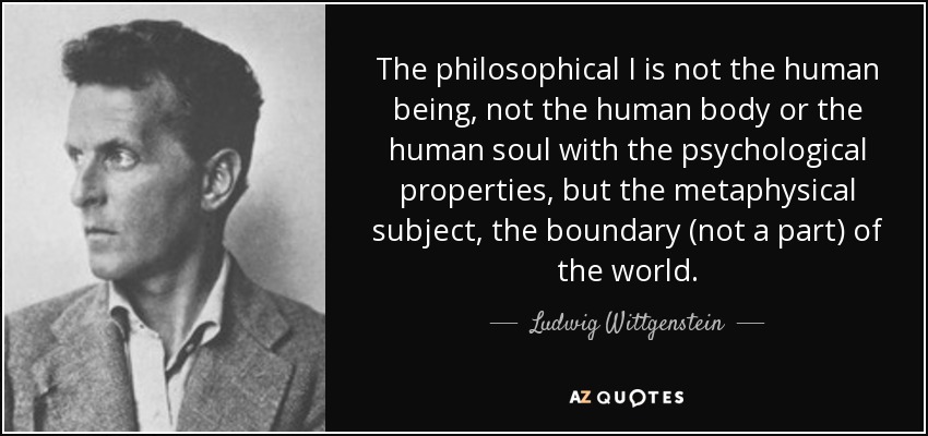 The philosophical I is not the human being, not the human body or the human soul with the psychological properties, but the metaphysical subject, the boundary (not a part) of the world. - Ludwig Wittgenstein