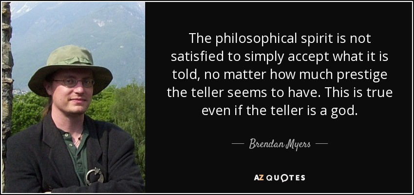 The philosophical spirit is not satisfied to simply accept what it is told, no matter how much prestige the teller seems to have. This is true even if the teller is a god. - Brendan Myers