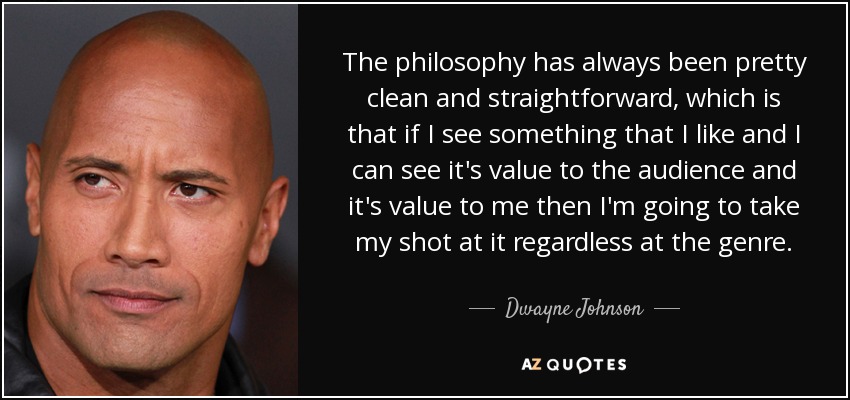 The philosophy has always been pretty clean and straightforward, which is that if I see something that I like and I can see it's value to the audience and it's value to me then I'm going to take my shot at it regardless at the genre. - Dwayne Johnson