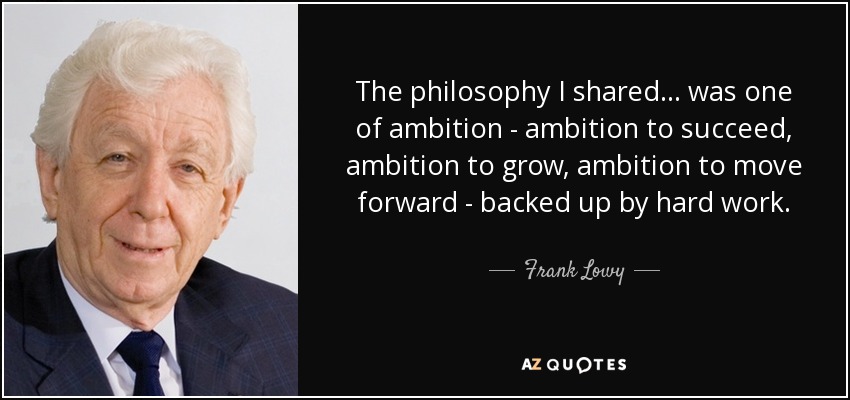 The philosophy I shared... was one of ambition - ambition to succeed, ambition to grow, ambition to move forward - backed up by hard work. - Frank Lowy