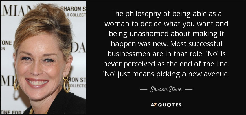 The philosophy of being able as a woman to decide what you want and being unashamed about making it happen was new. Most successful businessmen are in that role. 'No' is never perceived as the end of the line. 'No' just means picking a new avenue. - Sharon Stone
