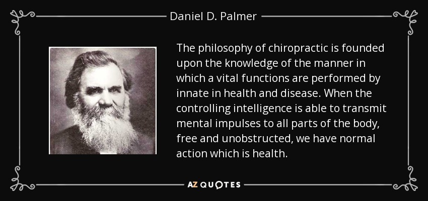 The philosophy of chiropractic is founded upon the knowledge of the manner in which a vital functions are performed by innate in health and disease. When the controlling intelligence is able to transmit mental impulses to all parts of the body, free and unobstructed, we have normal action which is health. - Daniel D. Palmer