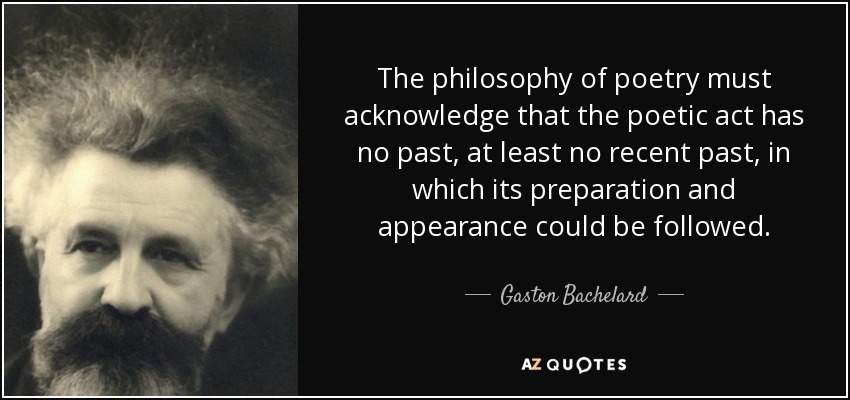 The philosophy of poetry must acknowledge that the poetic act has no past, at least no recent past, in which its preparation and appearance could be followed. - Gaston Bachelard