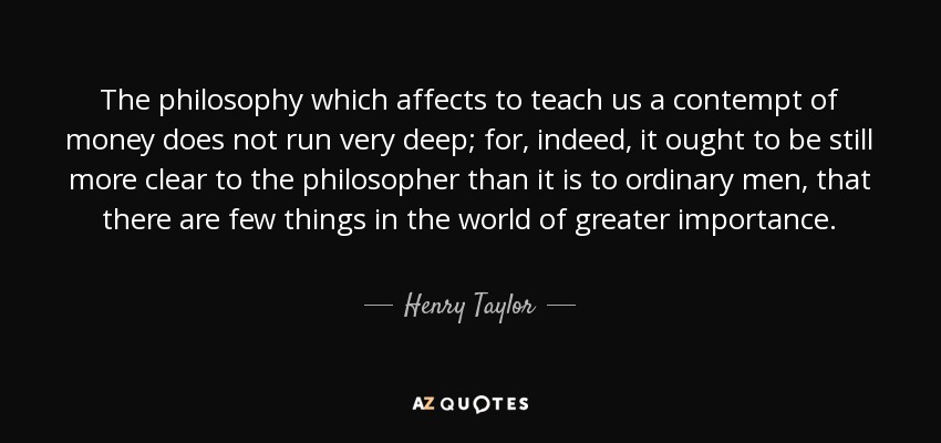 The philosophy which affects to teach us a contempt of money does not run very deep; for, indeed, it ought to be still more clear to the philosopher than it is to ordinary men, that there are few things in the world of greater importance. - Henry Taylor