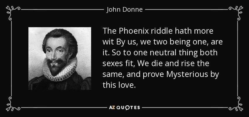 The Phoenix riddle hath more wit By us, we two being one, are it. So to one neutral thing both sexes fit, We die and rise the same, and prove Mysterious by this love. - John Donne