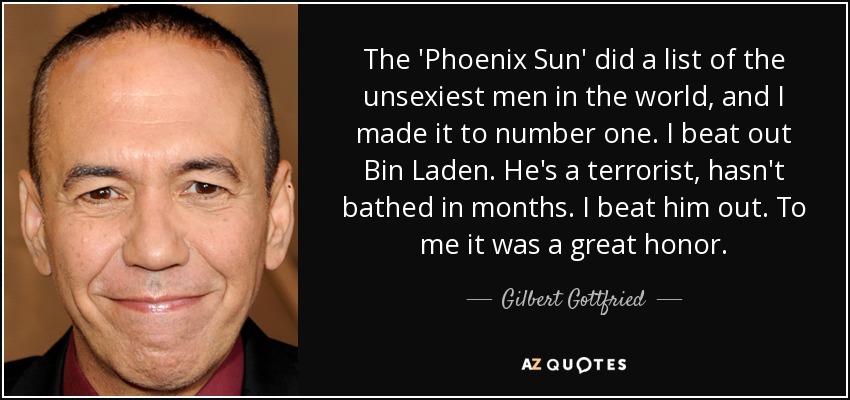 The 'Phoenix Sun' did a list of the unsexiest men in the world, and I made it to number one. I beat out Bin Laden. He's a terrorist, hasn't bathed in months. I beat him out. To me it was a great honor. - Gilbert Gottfried