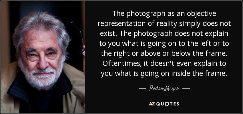 The photograph as an objective representation of reality simply does not exist. The photograph does not explain to you what is going on to the left or to the right or above or below the frame. Oftentimes, it doesn't even explain to you what is going on inside the frame. - Pedro Meyer