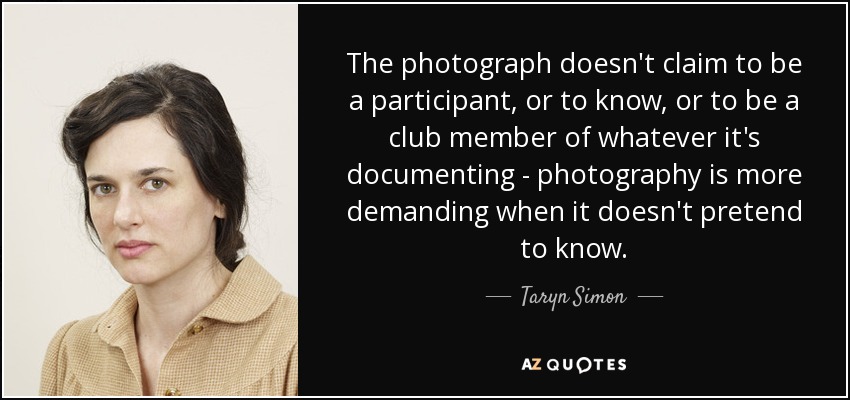 The photograph doesn't claim to be a participant, or to know, or to be a club member of whatever it's documenting - photography is more demanding when it doesn't pretend to know. - Taryn Simon