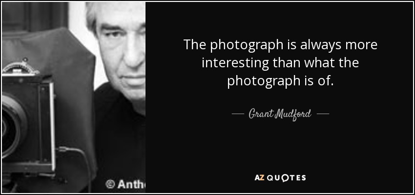 The photograph is always more interesting than what the photograph is of. - Grant Mudford