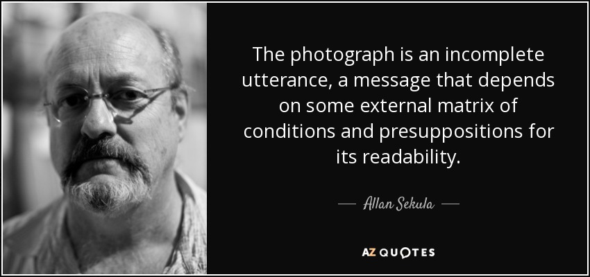 The photograph is an incomplete utterance, a message that depends on some external matrix of conditions and presuppositions for its readability. - Allan Sekula