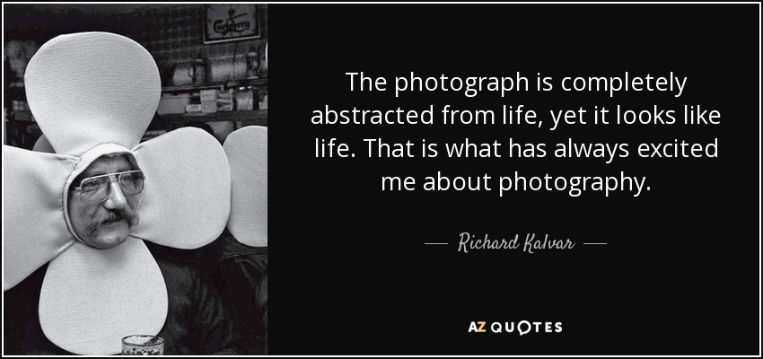 The photograph is completely abstracted from life, yet it looks like life. That is what has always excited me about photography. - Richard Kalvar
