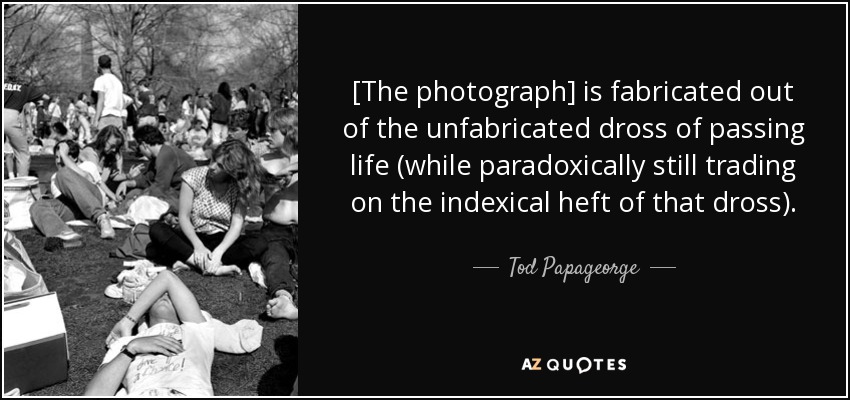 [The photograph] is fabricated out of the unfabricated dross of passing life (while paradoxically still trading on the indexical heft of that dross). - Tod Papageorge