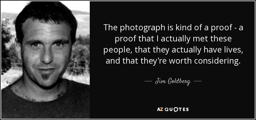 The photograph is kind of a proof - a proof that I actually met these people, that they actually have lives, and that they're worth considering. - Jim Goldberg