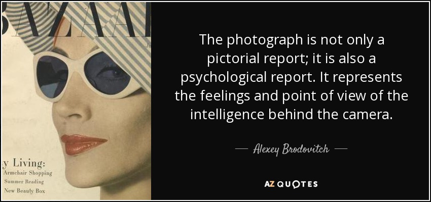 The photograph is not only a pictorial report; it is also a psychological report. It represents the feelings and point of view of the intelligence behind the camera. - Alexey Brodovitch