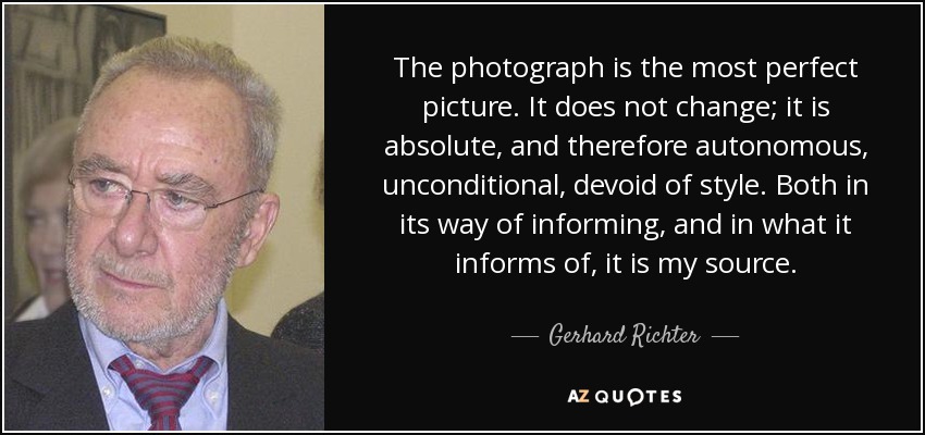 The photograph is the most perfect picture. It does not change; it is absolute, and therefore autonomous, unconditional, devoid of style. Both in its way of informing, and in what it informs of, it is my source. - Gerhard Richter