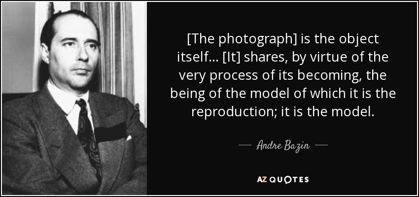 [The photograph] is the object itself... [It] shares, by virtue of the very process of its becoming, the being of the model of which it is the reproduction; it is the model. - Andre Bazin