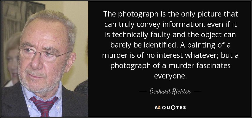 The photograph is the only picture that can truly convey information, even if it is technically faulty and the object can barely be identified. A painting of a murder is of no interest whatever; but a photograph of a murder fascinates everyone. - Gerhard Richter