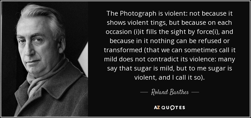 The Photograph is violent: not because it shows violent tings, but because on each occasion (i)it fills the sight by force(i), and because in it nothing can be refused or transformed (that we can sometimes call it mild does not contradict its violence: many say that sugar is mild, but to me sugar is violent, and I call it so). - Roland Barthes