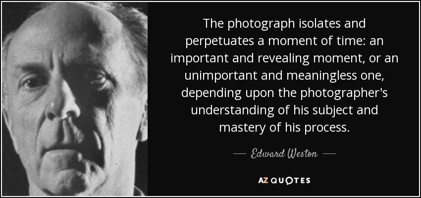 The photograph isolates and perpetuates a moment of time: an important and revealing moment, or an unimportant and meaningless one, depending upon the photographer's understanding of his subject and mastery of his process. - Edward Weston